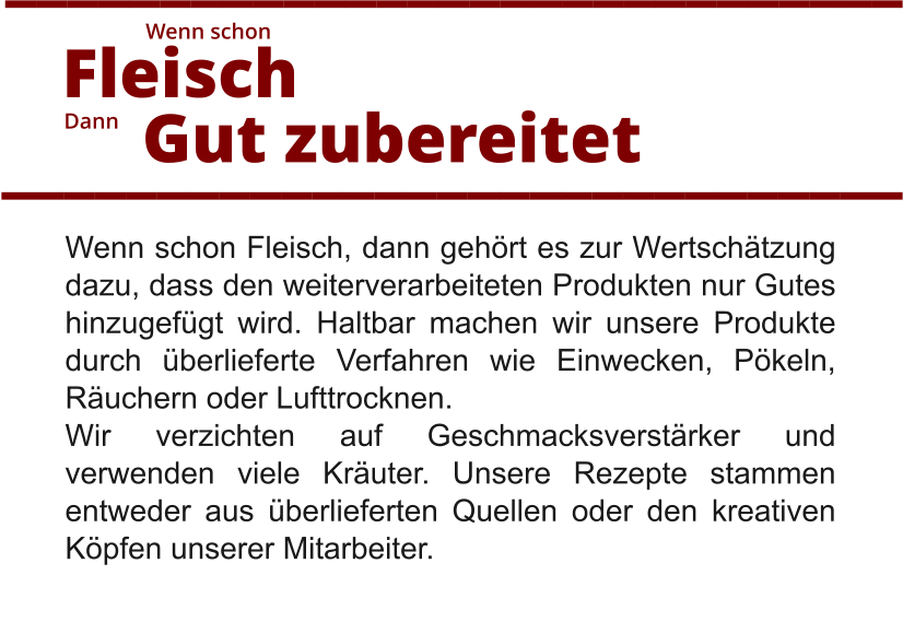 Wenn schon Fleisch, dann gehört es zur Wertschätzung dazu, dass den weiterverarbeiteten Produkten nur Gutes hinzugefügt wird. Haltbar machen wir unsere Produkte durch überlieferte Verfahren wie Einwecken, Pökeln, Räuchern oder Lufttrocknen.  Wir verzichten auf Geschmacksverstärker und verwenden viele Kräuter. Unsere Rezepte stammen entweder aus überlieferten Quellen oder den kreativen Köpfen unserer Mitarbeiter.