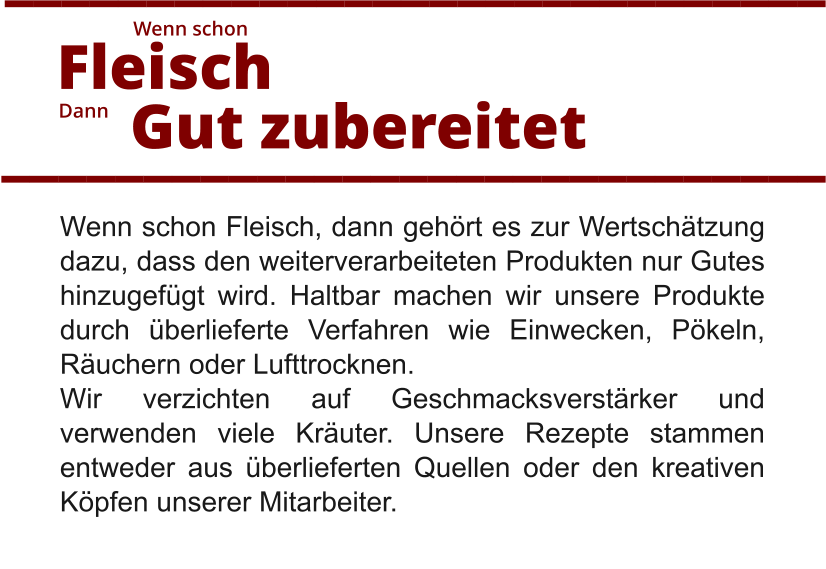 Wenn schon Fleisch, dann gehört es zur Wertschätzung dazu, dass den weiterverarbeiteten Produkten nur Gutes hinzugefügt wird. Haltbar machen wir unsere Produkte durch überlieferte Verfahren wie Einwecken, Pökeln, Räuchern oder Lufttrocknen.  Wir verzichten auf Geschmacksverstärker und verwenden viele Kräuter. Unsere Rezepte stammen entweder aus überlieferten Quellen oder den kreativen Köpfen unserer Mitarbeiter.