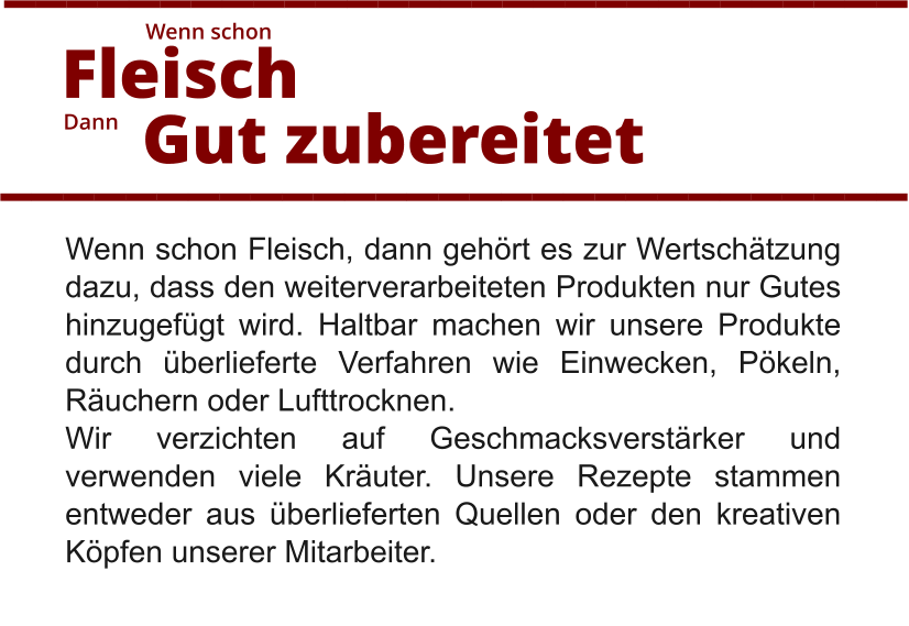 Wenn schon Fleisch, dann gehört es zur Wertschätzung dazu, dass den weiterverarbeiteten Produkten nur Gutes hinzugefügt wird. Haltbar machen wir unsere Produkte durch überlieferte Verfahren wie Einwecken, Pökeln, Räuchern oder Lufttrocknen.  Wir verzichten auf Geschmacksverstärker und verwenden viele Kräuter. Unsere Rezepte stammen entweder aus überlieferten Quellen oder den kreativen Köpfen unserer Mitarbeiter.