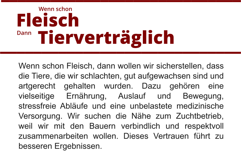 Wenn schon Fleisch, dann wollen wir sicherstellen, dass die Tiere, die wir schlachten, gut aufgewachsen sind und artgerecht gehalten wurden. Dazu gehören eine vielseitige Ernährung, Auslauf und Bewegung, stressfreie Abläufe und eine unbelastete medizinische Versorgung. Wir suchen die Nähe zum Zuchtbetrieb, weil wir mit den Bauern verbindlich und respektvoll zusammenarbeiten wollen. Dieses Vertrauen führt zu besseren Ergebnissen.